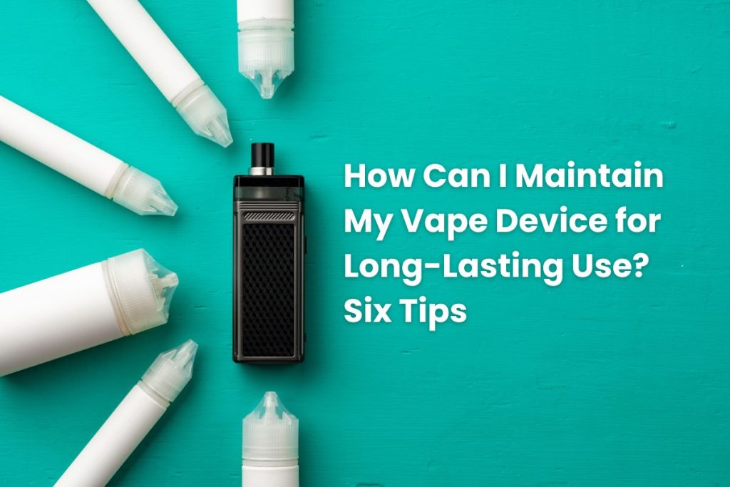 How Can I Maintain My Vape Device for Long-Lasting Use? Six Tips